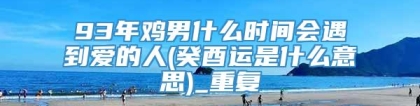93年鸡男什么时间会遇到爱的人(癸酉运是什么意思)_重复