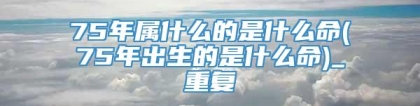 75年属什么的是什么命(75年出生的是什么命)_重复