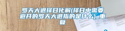 罗天大退择日化解(择日中需要避开的罗天大退指的是什么)_重复