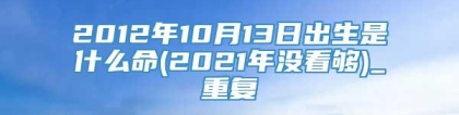 2012年10月13日出生是什么命(2021年没看够)_重复