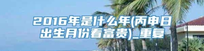 2016年是什么年(丙申日出生月份看富贵)_重复