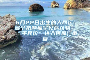 6月22日出生的人命运(多个抗肿瘤罕见病药物“平民价”进入医保)_重复