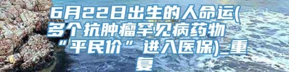 6月22日出生的人命运(多个抗肿瘤罕见病药物“平民价”进入医保)_重复