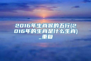 2016年生肖猴的五行(2016年的生肖是什么生肖)_重复