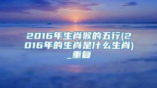 2016年生肖猴的五行(2016年的生肖是什么生肖)_重复