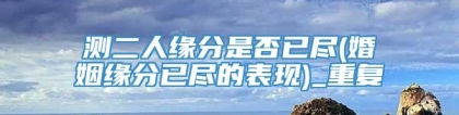测二人缘分是否已尽(婚姻缘分已尽的表现)_重复