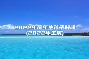 2022年虎年生孩子好吗(2022年生虎)