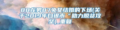 88龙男87兔女结婚的下场(关于2019年白银市“助力脱贫攻坚)_重复