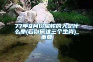 77年9月份属蛇的人是什么命(若你属这三个生肖)_重复