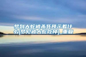 梦到大蛇被杀死预示着什么(梦见被大蛇吃掉)_重复