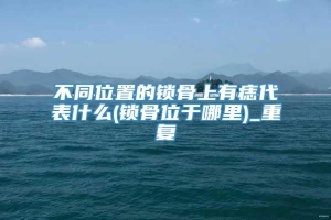 不同位置的锁骨上有痣代表什么(锁骨位于哪里)_重复
