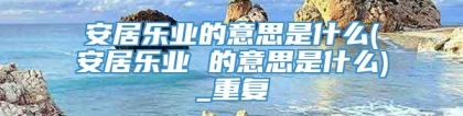 安居乐业的意思是什么(安居乐业 的意思是什么)_重复