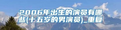 2006年出生的演员有哪些(十五岁的男演员)_重复