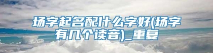 场字起名配什么字好(场字有几个读音)_重复