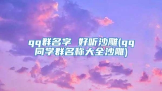 qq群名字 好听沙雕(qq同学群名称大全沙雕)