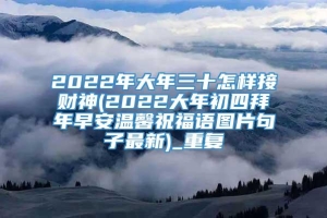 2022年大年三十怎样接财神(2022大年初四拜年早安温馨祝福语图片句子最新)_重复