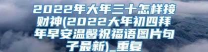 2022年大年三十怎样接财神(2022大年初四拜年早安温馨祝福语图片句子最新)_重复