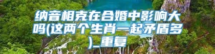 纳音相克在合婚中影响大吗(这两个生肖一起矛盾多)_重复