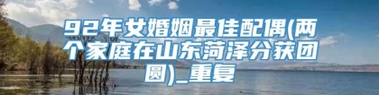92年女婚姻最佳配偶(两个家庭在山东菏泽分获团圆)_重复
