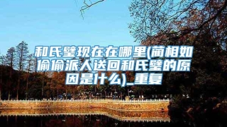 和氏璧现在在哪里(蔺相如偷偷派人送回和氏璧的原因是什么)_重复