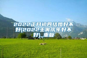 2022正月初四结婚好不好(2022壬寅虎年好不好)_重复