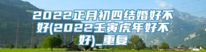 2022正月初四结婚好不好(2022壬寅虎年好不好)_重复