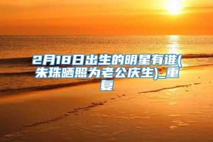 2月18日出生的明星有谁(朱珠晒照为老公庆生)_重复