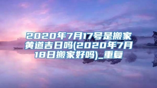 2020年7月17号是搬家黄道吉日吗(2020年7月18日搬家好吗)_重复
