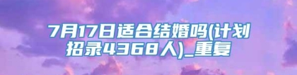 7月17日适合结婚吗(计划招录4368人)_重复