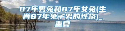 87年男兔和87年女兔(生肖87年兔子男的性格)_重复
