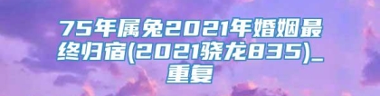75年属兔2021年婚姻最终归宿(2021骁龙835)_重复