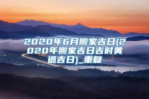 2020年6月搬家吉日(2020年搬家吉日吉时黄道吉日)_重复