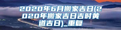 2020年6月搬家吉日(2020年搬家吉日吉时黄道吉日)_重复