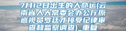 7月12日出生的人命运(云南省人大常委会办公厅原巡视员罗廷才接受纪律审查和监察调查)_重复