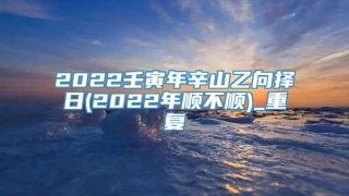 2022壬寅年辛山乙向择日(2022年顺不顺)_重复