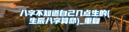 八字不知道自己几点生的(生辰八字算命)_重复