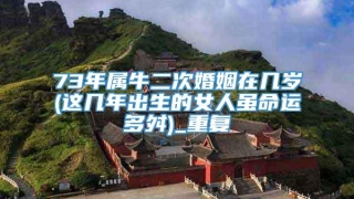 73年属牛二次婚姻在几岁(这几年出生的女人虽命运多舛)_重复