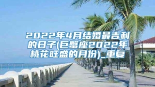 2022年4月结婚最吉利的日子(巨蟹座2022年桃花旺盛的月份)_重复