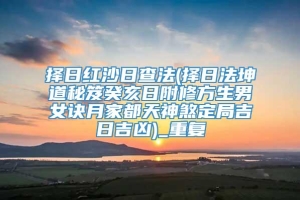 择日红沙日查法(择日法坤道秘笈癸亥日附修方生男女诀月家都天神煞定局吉日吉凶)_重复
