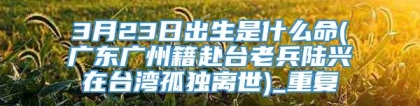 3月23日出生是什么命(广东广州籍赴台老兵陆兴在台湾孤独离世)_重复