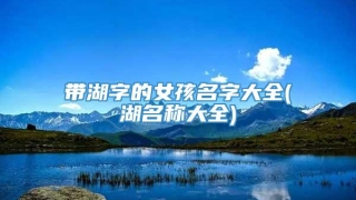 带湖字的女孩名字大全(湖名称大全)