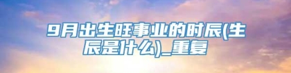9月出生旺事业的时辰(生辰是什么)_重复