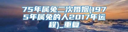 75年属兔二次婚姻(1975年属兔的人2017年运程)_重复