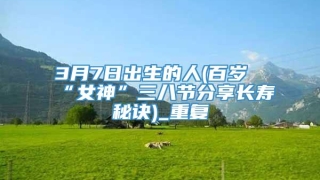 3月7日出生的人(百岁“女神”三八节分享长寿秘诀)_重复