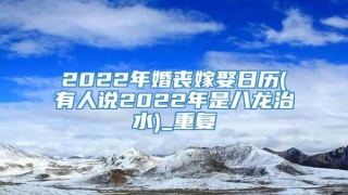 2022年婚丧嫁娶日历(有人说2022年是八龙治水)_重复