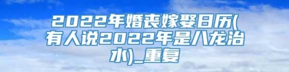 2022年婚丧嫁娶日历(有人说2022年是八龙治水)_重复