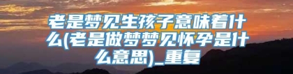 老是梦见生孩子意味着什么(老是做梦梦见怀孕是什么意思)_重复