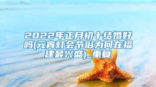 2022年正月初十结婚好吗(元宵灯会节俗为何在福建最兴盛)_重复