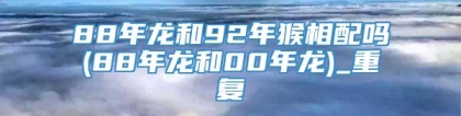 88年龙和92年猴相配吗(88年龙和00年龙)_重复