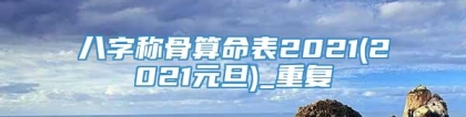 八字称骨算命表2021(2021元旦)_重复